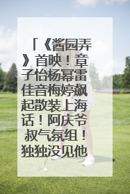 《酱园弄》首映！章子怡杨幂雷佳音梅婷飙起散装上海话！阿庆爷叔气氛组！独独没见他……