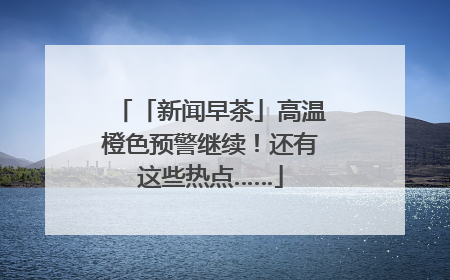 「新闻早茶」高温橙色预警继续！还有这些热点……