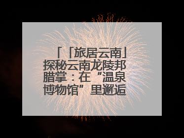 「旅居云南」探秘云南龙陵邦腊掌：在“温泉博物馆”里邂逅诗意康养生活