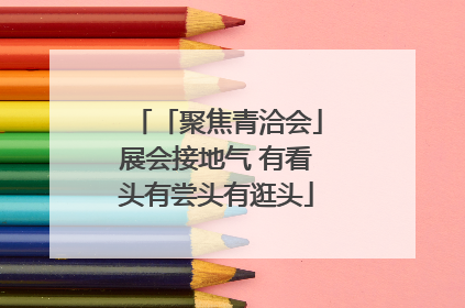 「聚焦青洽会」展会接地气 有看头有尝头有逛头