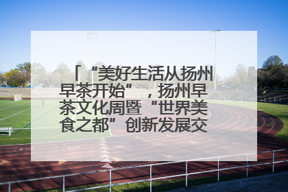 “美好生活从扬州早茶开始”，扬州早茶文化周暨“世界美食之都”创新发展交流活动启幕