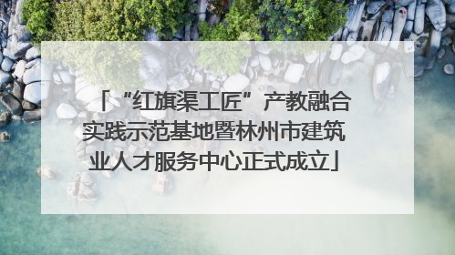 “红旗渠工匠”产教融合实践示范基地暨林州市建筑业人才服务中心正式成立