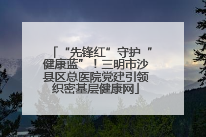 “先锋红”守护“健康蓝”！三明市沙县区总医院党建引领织密基层健康网