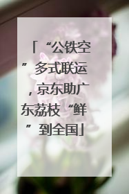 “公铁空”多式联运，京东助广东荔枝“鲜”到全国