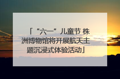 “六一”儿童节 株洲博物馆将开展航天主题沉浸式体验活动