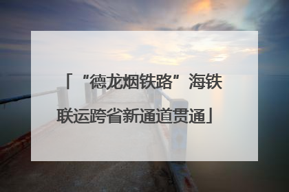 “德龙烟铁路”海铁联运跨省新通道贯通