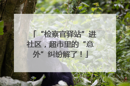 “检察官驿站”进社区，超市里的“意外”纠纷解了！