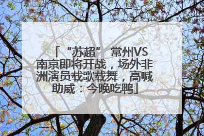 “苏超” 常州VS南京即将开战，场外非洲演员载歌载舞，高喊助威：今晚吃鸭