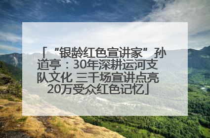 “银龄红色宣讲家”孙道亭：30年深耕运河支队文化 三千场宣讲点亮20万受众红色记忆