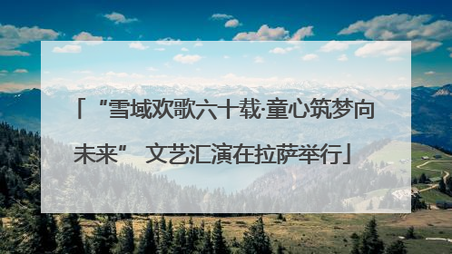 “雪域欢歌六十载·童心筑梦向未来” 文艺汇演在拉萨举行
