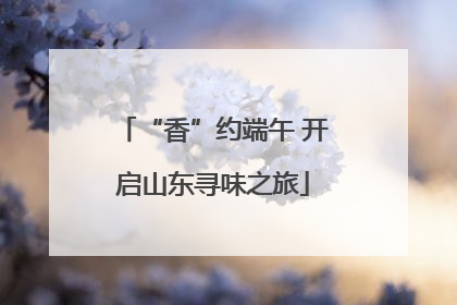 “香”约端午 开启山东寻味之旅