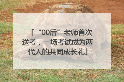 “00后”老师首次送考，一场考试成为两代人的共同成长礼