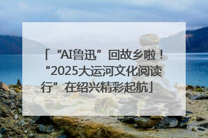 “AI鲁迅”回故乡啦！“2025大运河文化阅读行”在绍兴精彩起航