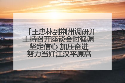 王忠林到荆州调研并主持召开座谈会时强调 坚定信心 加压奋进 努力当好江汉平原高质量发展排头兵
