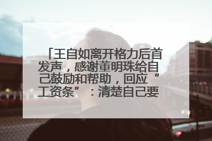 王自如离开格力后首发声，感谢董明珠给自己鼓励和帮助，回应“工资条”：清楚自己要什么，工资条不重要