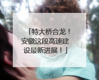特大桥合龙！安徽这段高速建设最新进展！