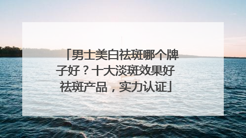 男士美白祛斑哪个牌子好？十大淡斑效果好祛斑产品，实力认证