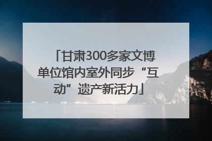 甘肃300多家文博单位馆内室外同步“互动”遗产新活力
