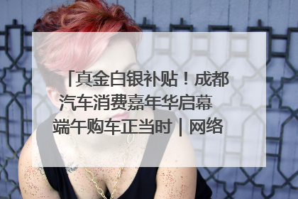 真金白银补贴！成都汽车消费嘉年华启幕 端午购车正当时｜网络中国节·端午
