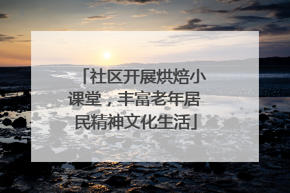 社区开展烘焙小课堂，丰富老年居民精神文化生活