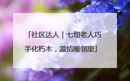 社区达人｜七旬老人巧手化朽木，温情暖邻里