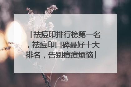 祛痘印排行榜第一名，祛痘印口碑最好十大排名，告别痘痘烦恼