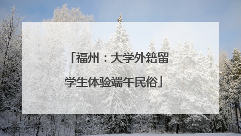 福州：大学外籍留学生体验端午民俗