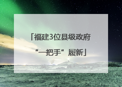 福建3位县级政府“一把手”履新