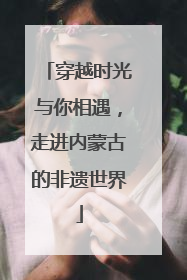 穿越时光与你相遇，走进内蒙古的非遗世界