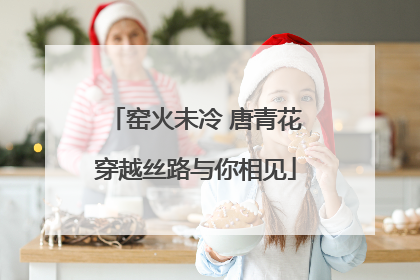 窑火未冷 唐青花穿越丝路与你相见