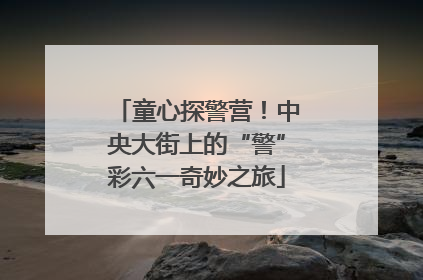 童心探警营！中央大街上的“警”彩六一奇妙之旅
