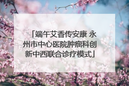 端午艾香传安康 永州市中心医院肿瘤科创新中西联合诊疗模式