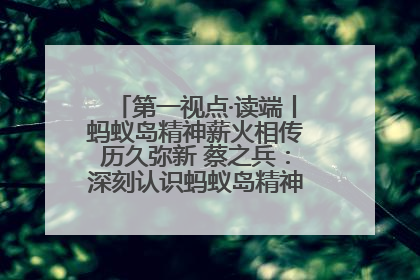 第一视点·读端丨蚂蚁岛精神薪火相传历久弥新 蔡之兵：深刻认识蚂蚁岛精神的“精气神”