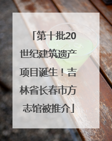 第十批20世纪建筑遗产项目诞生！吉林省长春市方志馆被推介