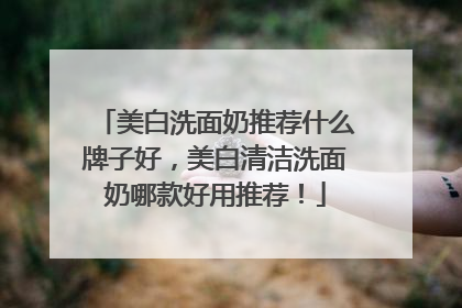 美白洗面奶推荐什么牌子好，美白清洁洗面奶哪款好用推荐！