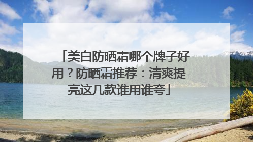 美白防晒霜哪个牌子好用？防晒霜推荐：清爽提亮这几款谁用谁夸