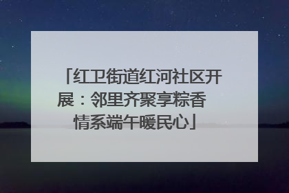 红卫街道红河社区开展：邻里齐聚享粽香 情系端午暖民心