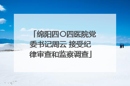 绵阳四〇四医院党委书记周云 接受纪律审查和监察调查