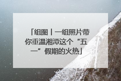 组图丨一组照片带你重温湘潭这个“五一”假期的火热