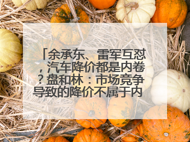 余承东、雷军互怼，汽车降价都是内卷？盘和林：市场竞争导致的降价不属于内卷式竞争