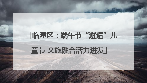 临潼区：端午节“邂逅”儿童节 文旅融合活力迸发
