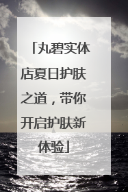 丸碧实体店夏日护肤之道，带你开启护肤新体验