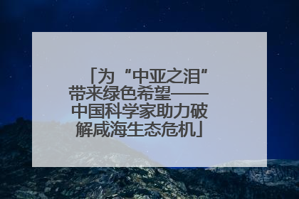 为“中亚之泪”带来绿色希望——中国科学家助力破解咸海生态危机