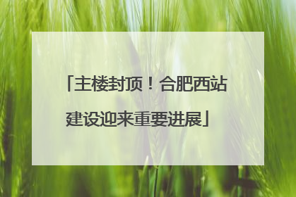 主楼封顶！合肥西站建设迎来重要进展
