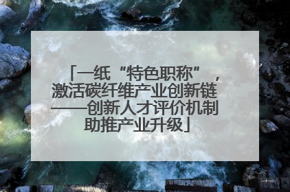 一纸“特色职称”，激活碳纤维产业创新链——创新人才评价机制 助推产业升级