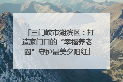 三门峡市湖滨区：打造家门口的“幸福养老圈”守护最美夕阳红