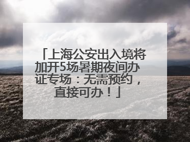 上海公安出入境将加开5场暑期夜间办证专场：无需预约，直接可办！