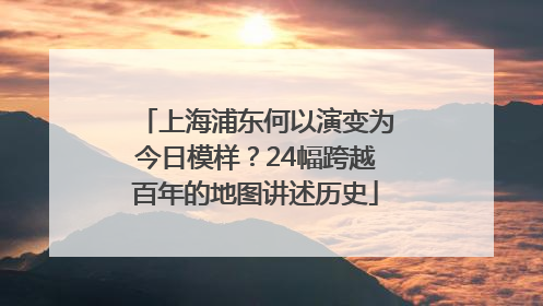 上海浦东何以演变为今日模样？24幅跨越百年的地图讲述历史
