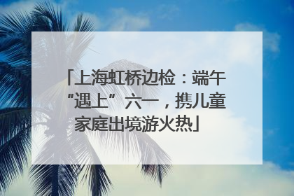 上海虹桥边检：端午“遇上”六一，携儿童家庭出境游火热
