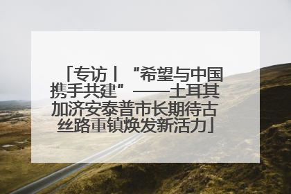 专访丨“希望与中国携手共建”——土耳其加济安泰普市长期待古丝路重镇焕发新活力